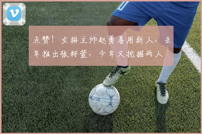 点赞!女排主帅赵勇善用新人,去年推出张籽萱,今年又挖掘两人